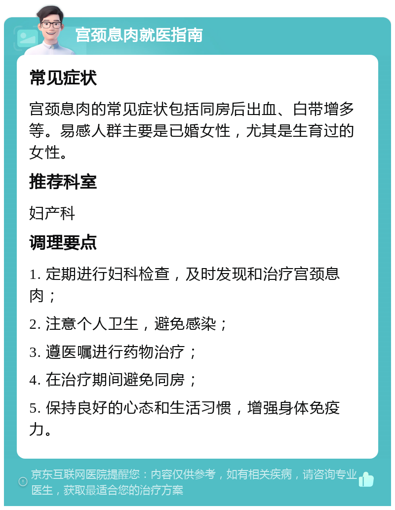 宫颈息肉就医指南 常见症状 宫颈息肉的常见症状包括同房后出血、白带增多等。易感人群主要是已婚女性，尤其是生育过的女性。 推荐科室 妇产科 调理要点 1. 定期进行妇科检查，及时发现和治疗宫颈息肉； 2. 注意个人卫生，避免感染； 3. 遵医嘱进行药物治疗； 4. 在治疗期间避免同房； 5. 保持良好的心态和生活习惯，增强身体免疫力。