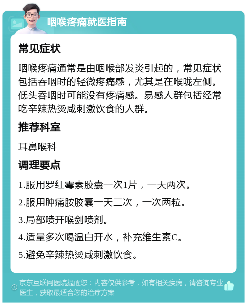 咽喉疼痛就医指南 常见症状 咽喉疼痛通常是由咽喉部发炎引起的，常见症状包括吞咽时的轻微疼痛感，尤其是在喉咙左侧。低头吞咽时可能没有疼痛感。易感人群包括经常吃辛辣热烫咸刺激饮食的人群。 推荐科室 耳鼻喉科 调理要点 1.服用罗红霉素胶囊一次1片，一天两次。 2.服用肿痛胺胶囊一天三次，一次两粒。 3.局部喷开喉剑喷剂。 4.适量多次喝温白开水，补充维生素C。 5.避免辛辣热烫咸刺激饮食。