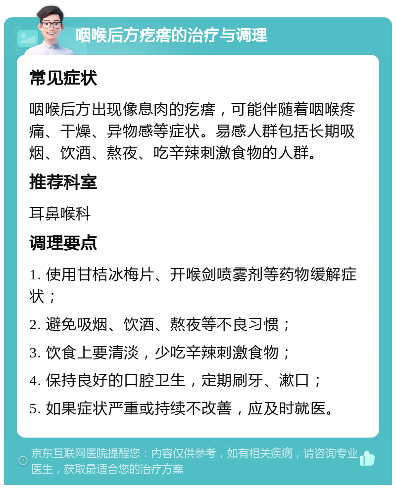 咽喉后方疙瘩的治疗与调理 常见症状 咽喉后方出现像息肉的疙瘩，可能伴随着咽喉疼痛、干燥、异物感等症状。易感人群包括长期吸烟、饮酒、熬夜、吃辛辣刺激食物的人群。 推荐科室 耳鼻喉科 调理要点 1. 使用甘桔冰梅片、开喉剑喷雾剂等药物缓解症状； 2. 避免吸烟、饮酒、熬夜等不良习惯； 3. 饮食上要清淡，少吃辛辣刺激食物； 4. 保持良好的口腔卫生，定期刷牙、漱口； 5. 如果症状严重或持续不改善，应及时就医。