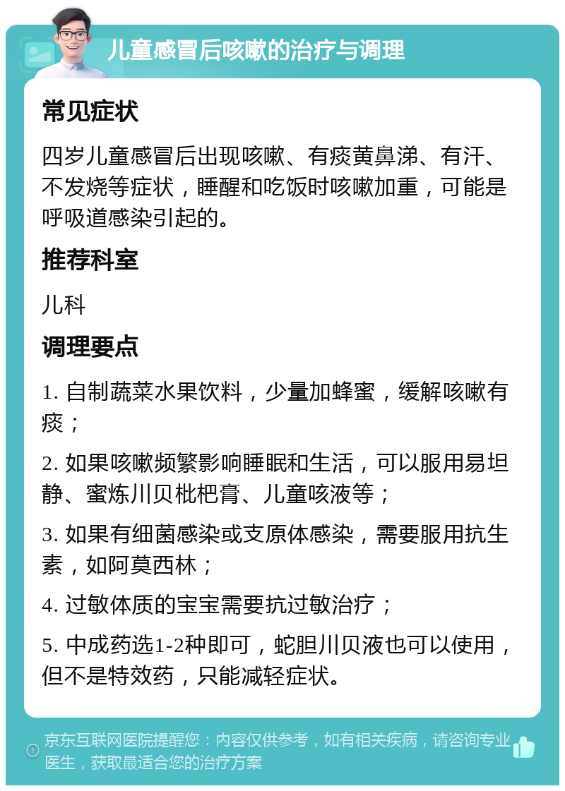 儿童感冒后咳嗽的治疗与调理 常见症状 四岁儿童感冒后出现咳嗽、有痰黄鼻涕、有汗、不发烧等症状，睡醒和吃饭时咳嗽加重，可能是呼吸道感染引起的。 推荐科室 儿科 调理要点 1. 自制蔬菜水果饮料，少量加蜂蜜，缓解咳嗽有痰； 2. 如果咳嗽频繁影响睡眠和生活，可以服用易坦静、蜜炼川贝枇杷膏、儿童咳液等； 3. 如果有细菌感染或支原体感染，需要服用抗生素，如阿莫西林； 4. 过敏体质的宝宝需要抗过敏治疗； 5. 中成药选1-2种即可，蛇胆川贝液也可以使用，但不是特效药，只能减轻症状。