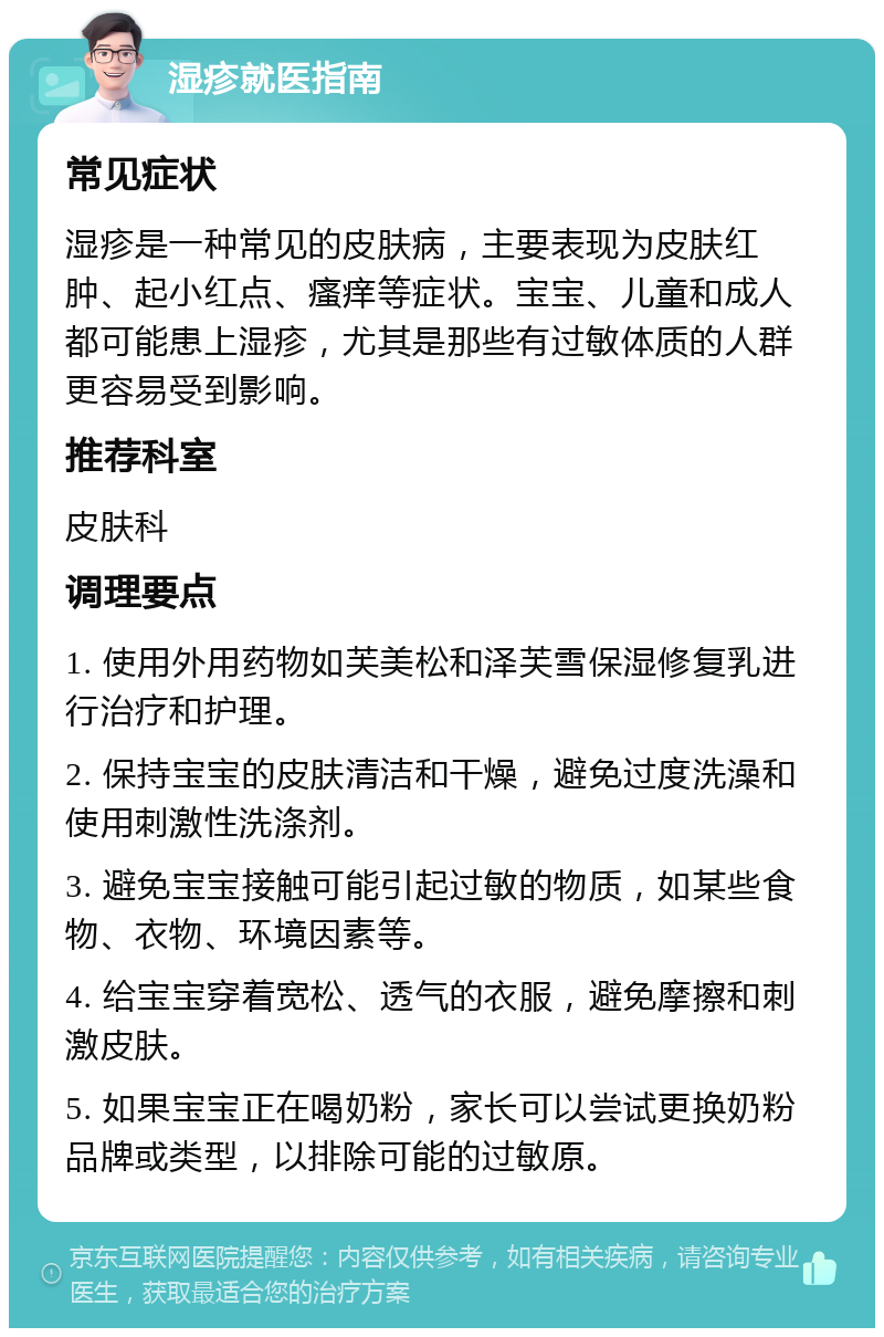 湿疹就医指南 常见症状 湿疹是一种常见的皮肤病，主要表现为皮肤红肿、起小红点、瘙痒等症状。宝宝、儿童和成人都可能患上湿疹，尤其是那些有过敏体质的人群更容易受到影响。 推荐科室 皮肤科 调理要点 1. 使用外用药物如芙美松和泽芙雪保湿修复乳进行治疗和护理。 2. 保持宝宝的皮肤清洁和干燥，避免过度洗澡和使用刺激性洗涤剂。 3. 避免宝宝接触可能引起过敏的物质，如某些食物、衣物、环境因素等。 4. 给宝宝穿着宽松、透气的衣服，避免摩擦和刺激皮肤。 5. 如果宝宝正在喝奶粉，家长可以尝试更换奶粉品牌或类型，以排除可能的过敏原。