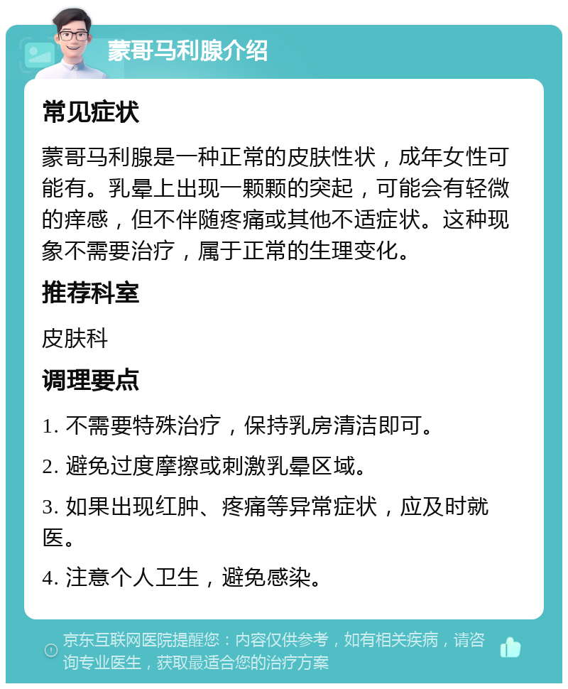 蒙哥马利腺介绍 常见症状 蒙哥马利腺是一种正常的皮肤性状，成年女性可能有。乳晕上出现一颗颗的突起，可能会有轻微的痒感，但不伴随疼痛或其他不适症状。这种现象不需要治疗，属于正常的生理变化。 推荐科室 皮肤科 调理要点 1. 不需要特殊治疗，保持乳房清洁即可。 2. 避免过度摩擦或刺激乳晕区域。 3. 如果出现红肿、疼痛等异常症状，应及时就医。 4. 注意个人卫生，避免感染。