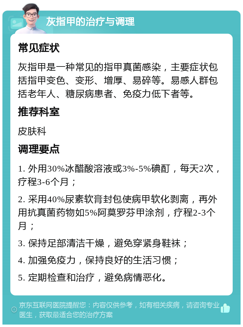 灰指甲的治疗与调理 常见症状 灰指甲是一种常见的指甲真菌感染，主要症状包括指甲变色、变形、增厚、易碎等。易感人群包括老年人、糖尿病患者、免疫力低下者等。 推荐科室 皮肤科 调理要点 1. 外用30%冰醋酸溶液或3%-5%碘酊，每天2次，疗程3-6个月； 2. 采用40%尿素软膏封包使病甲软化剥离，再外用抗真菌药物如5%阿莫罗芬甲涂剂，疗程2-3个月； 3. 保持足部清洁干燥，避免穿紧身鞋袜； 4. 加强免疫力，保持良好的生活习惯； 5. 定期检查和治疗，避免病情恶化。