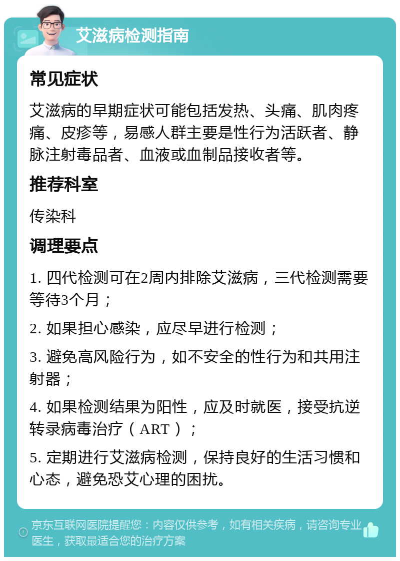 艾滋病检测指南 常见症状 艾滋病的早期症状可能包括发热、头痛、肌肉疼痛、皮疹等，易感人群主要是性行为活跃者、静脉注射毒品者、血液或血制品接收者等。 推荐科室 传染科 调理要点 1. 四代检测可在2周内排除艾滋病，三代检测需要等待3个月； 2. 如果担心感染，应尽早进行检测； 3. 避免高风险行为，如不安全的性行为和共用注射器； 4. 如果检测结果为阳性，应及时就医，接受抗逆转录病毒治疗（ART）； 5. 定期进行艾滋病检测，保持良好的生活习惯和心态，避免恐艾心理的困扰。