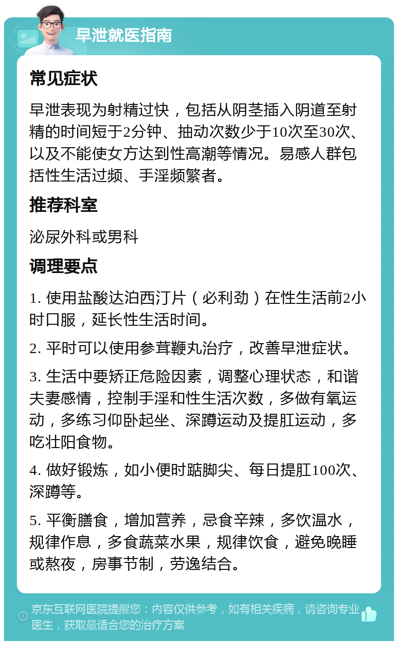 早泄就医指南 常见症状 早泄表现为射精过快，包括从阴茎插入阴道至射精的时间短于2分钟、抽动次数少于10次至30次、以及不能使女方达到性高潮等情况。易感人群包括性生活过频、手淫频繁者。 推荐科室 泌尿外科或男科 调理要点 1. 使用盐酸达泊西汀片（必利劲）在性生活前2小时口服，延长性生活时间。 2. 平时可以使用参茸鞭丸治疗，改善早泄症状。 3. 生活中要矫正危险因素，调整心理状态，和谐夫妻感情，控制手淫和性生活次数，多做有氧运动，多练习仰卧起坐、深蹲运动及提肛运动，多吃壮阳食物。 4. 做好锻炼，如小便时踮脚尖、每日提肛100次、深蹲等。 5. 平衡膳食，增加营养，忌食辛辣，多饮温水，规律作息，多食蔬菜水果，规律饮食，避免晚睡或熬夜，房事节制，劳逸结合。