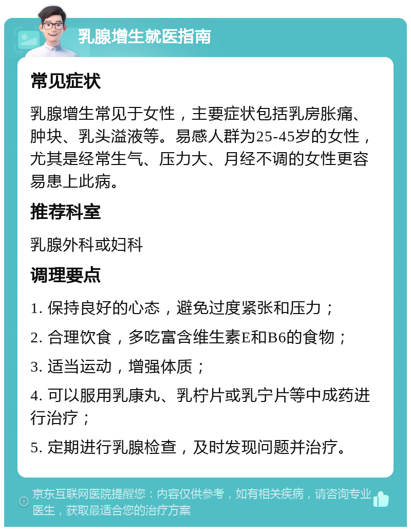 乳腺增生就医指南 常见症状 乳腺增生常见于女性，主要症状包括乳房胀痛、肿块、乳头溢液等。易感人群为25-45岁的女性，尤其是经常生气、压力大、月经不调的女性更容易患上此病。 推荐科室 乳腺外科或妇科 调理要点 1. 保持良好的心态，避免过度紧张和压力； 2. 合理饮食，多吃富含维生素E和B6的食物； 3. 适当运动，增强体质； 4. 可以服用乳康丸、乳柠片或乳宁片等中成药进行治疗； 5. 定期进行乳腺检查，及时发现问题并治疗。