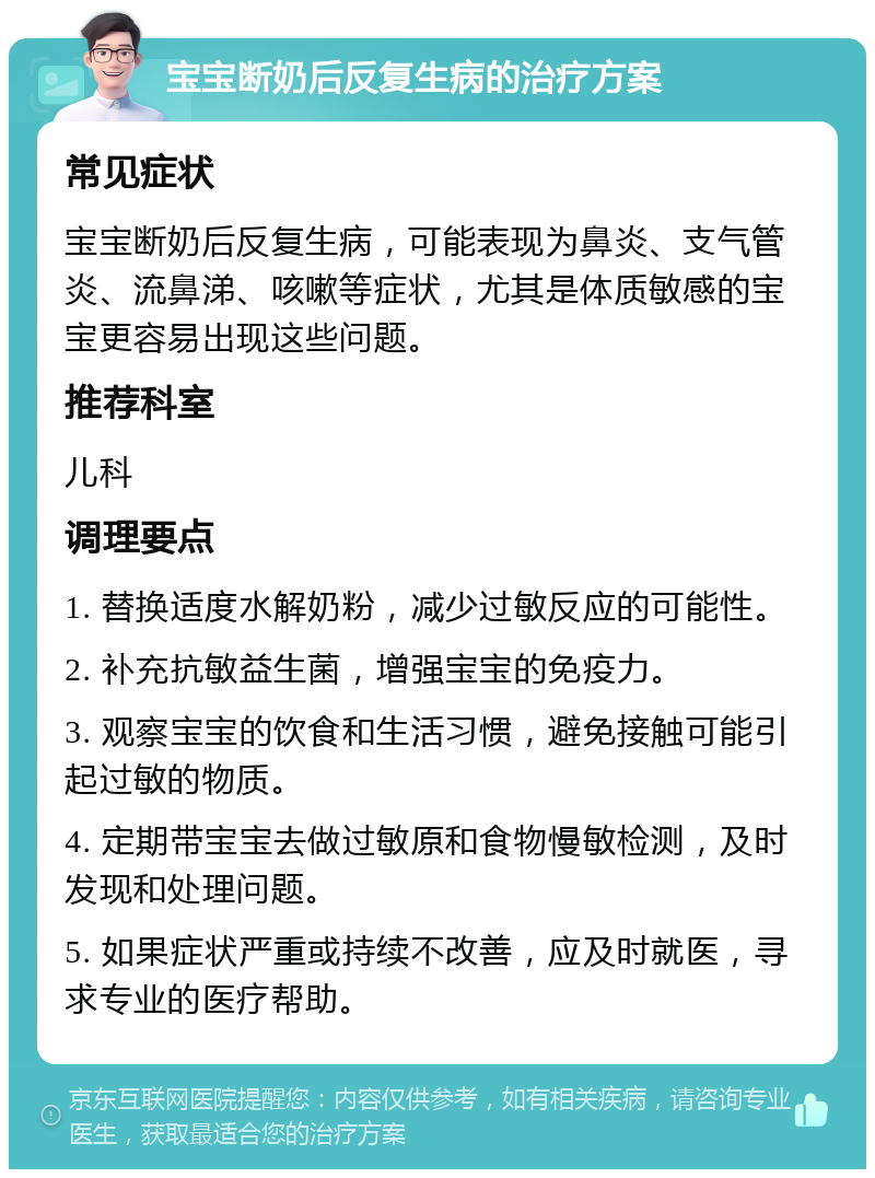 宝宝断奶后反复生病的治疗方案 常见症状 宝宝断奶后反复生病，可能表现为鼻炎、支气管炎、流鼻涕、咳嗽等症状，尤其是体质敏感的宝宝更容易出现这些问题。 推荐科室 儿科 调理要点 1. 替换适度水解奶粉，减少过敏反应的可能性。 2. 补充抗敏益生菌，增强宝宝的免疫力。 3. 观察宝宝的饮食和生活习惯，避免接触可能引起过敏的物质。 4. 定期带宝宝去做过敏原和食物慢敏检测，及时发现和处理问题。 5. 如果症状严重或持续不改善，应及时就医，寻求专业的医疗帮助。