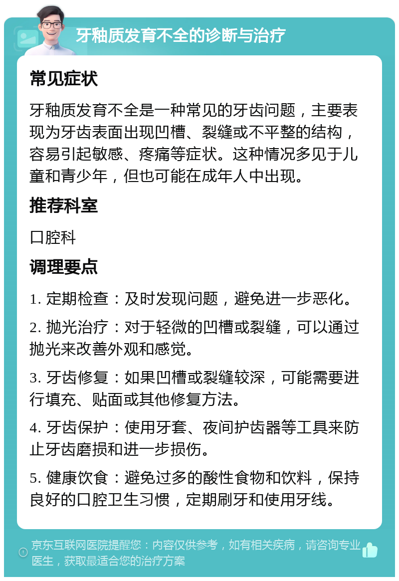 牙釉质发育不全的诊断与治疗 常见症状 牙釉质发育不全是一种常见的牙齿问题，主要表现为牙齿表面出现凹槽、裂缝或不平整的结构，容易引起敏感、疼痛等症状。这种情况多见于儿童和青少年，但也可能在成年人中出现。 推荐科室 口腔科 调理要点 1. 定期检查：及时发现问题，避免进一步恶化。 2. 抛光治疗：对于轻微的凹槽或裂缝，可以通过抛光来改善外观和感觉。 3. 牙齿修复：如果凹槽或裂缝较深，可能需要进行填充、贴面或其他修复方法。 4. 牙齿保护：使用牙套、夜间护齿器等工具来防止牙齿磨损和进一步损伤。 5. 健康饮食：避免过多的酸性食物和饮料，保持良好的口腔卫生习惯，定期刷牙和使用牙线。