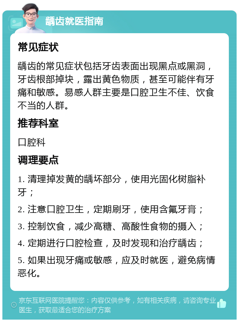 龋齿就医指南 常见症状 龋齿的常见症状包括牙齿表面出现黑点或黑洞，牙齿根部掉块，露出黄色物质，甚至可能伴有牙痛和敏感。易感人群主要是口腔卫生不佳、饮食不当的人群。 推荐科室 口腔科 调理要点 1. 清理掉发黄的龋坏部分，使用光固化树脂补牙； 2. 注意口腔卫生，定期刷牙，使用含氟牙膏； 3. 控制饮食，减少高糖、高酸性食物的摄入； 4. 定期进行口腔检查，及时发现和治疗龋齿； 5. 如果出现牙痛或敏感，应及时就医，避免病情恶化。