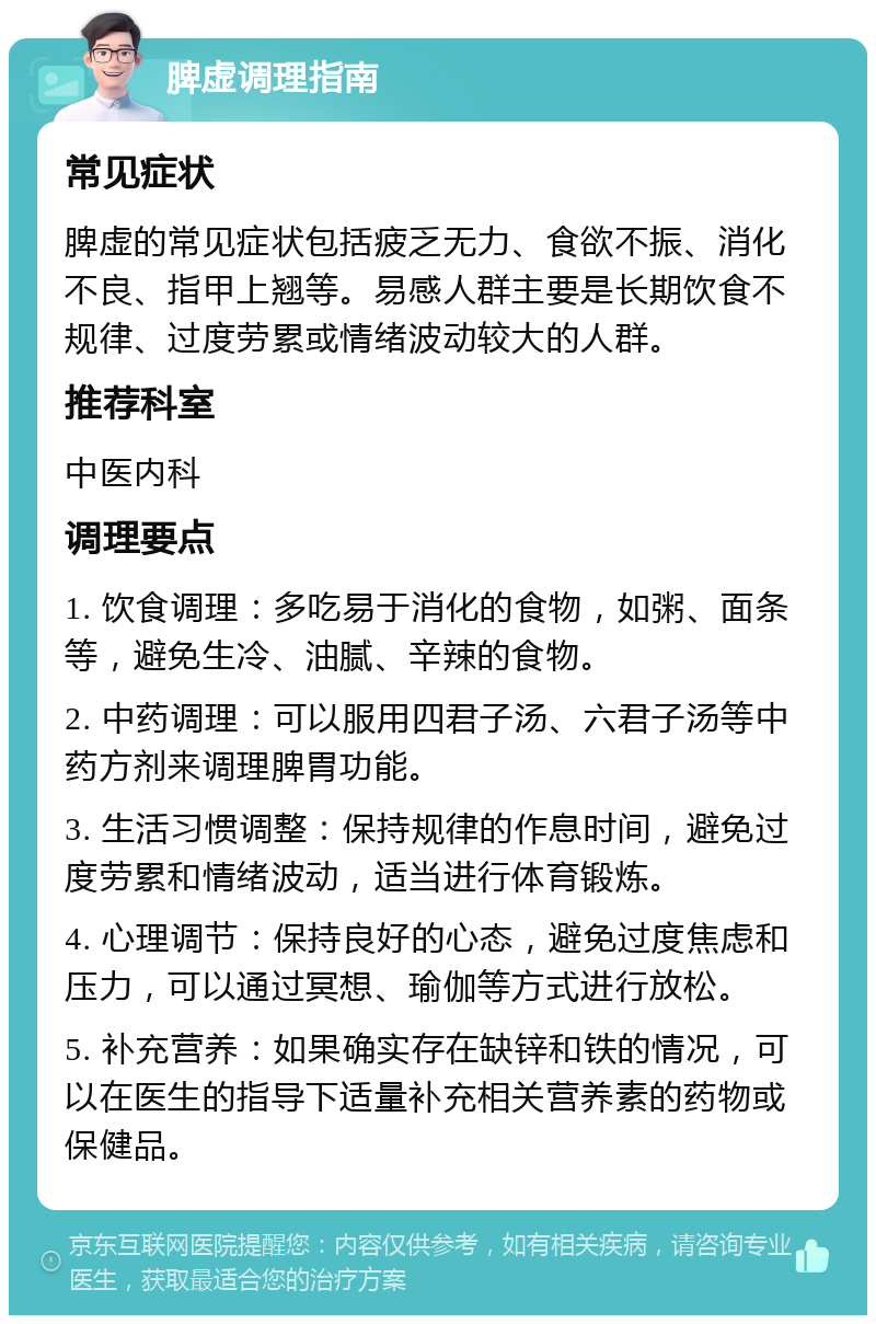 脾虚调理指南 常见症状 脾虚的常见症状包括疲乏无力、食欲不振、消化不良、指甲上翘等。易感人群主要是长期饮食不规律、过度劳累或情绪波动较大的人群。 推荐科室 中医内科 调理要点 1. 饮食调理：多吃易于消化的食物，如粥、面条等，避免生冷、油腻、辛辣的食物。 2. 中药调理：可以服用四君子汤、六君子汤等中药方剂来调理脾胃功能。 3. 生活习惯调整：保持规律的作息时间，避免过度劳累和情绪波动，适当进行体育锻炼。 4. 心理调节：保持良好的心态，避免过度焦虑和压力，可以通过冥想、瑜伽等方式进行放松。 5. 补充营养：如果确实存在缺锌和铁的情况，可以在医生的指导下适量补充相关营养素的药物或保健品。