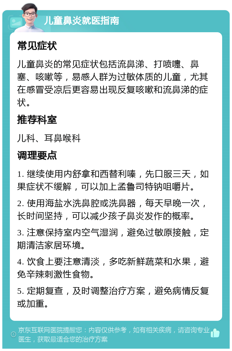 儿童鼻炎就医指南 常见症状 儿童鼻炎的常见症状包括流鼻涕、打喷嚏、鼻塞、咳嗽等，易感人群为过敏体质的儿童，尤其在感冒受凉后更容易出现反复咳嗽和流鼻涕的症状。 推荐科室 儿科、耳鼻喉科 调理要点 1. 继续使用内舒拿和西替利嗪，先口服三天，如果症状不缓解，可以加上孟鲁司特钠咀嚼片。 2. 使用海盐水洗鼻腔或洗鼻器，每天早晚一次，长时间坚持，可以减少孩子鼻炎发作的概率。 3. 注意保持室内空气湿润，避免过敏原接触，定期清洁家居环境。 4. 饮食上要注意清淡，多吃新鲜蔬菜和水果，避免辛辣刺激性食物。 5. 定期复查，及时调整治疗方案，避免病情反复或加重。