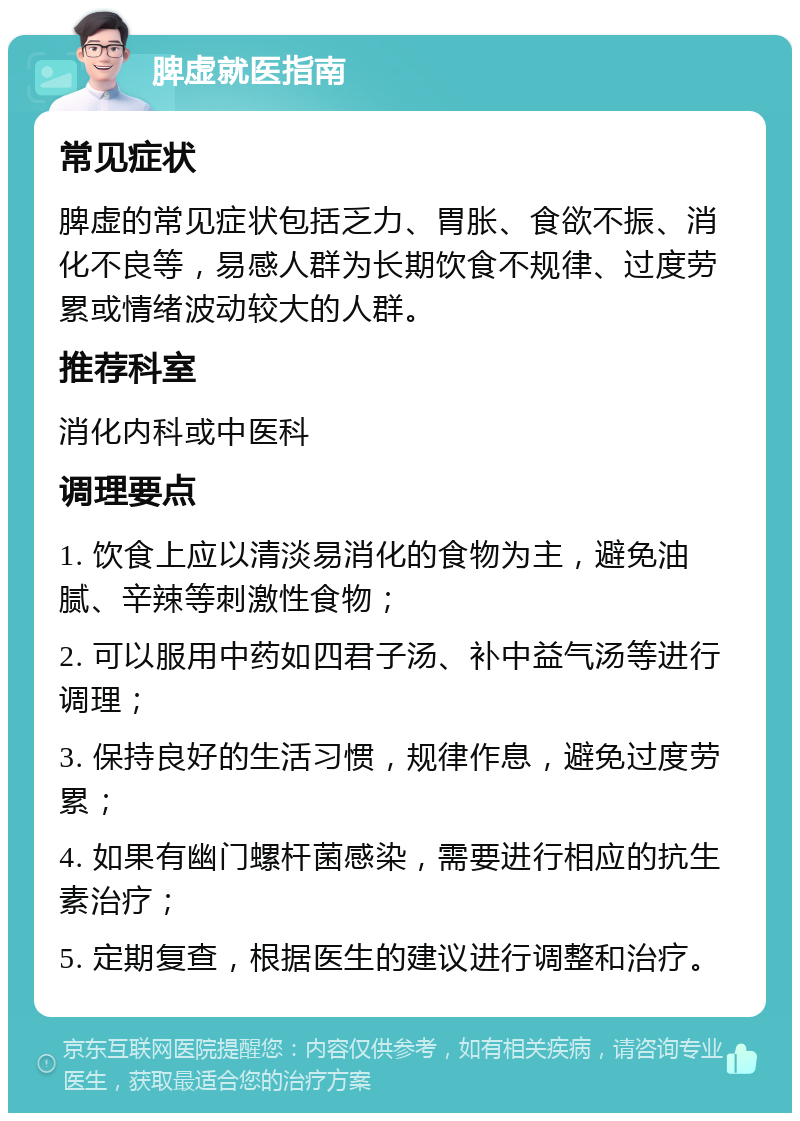 脾虚就医指南 常见症状 脾虚的常见症状包括乏力、胃胀、食欲不振、消化不良等，易感人群为长期饮食不规律、过度劳累或情绪波动较大的人群。 推荐科室 消化内科或中医科 调理要点 1. 饮食上应以清淡易消化的食物为主，避免油腻、辛辣等刺激性食物； 2. 可以服用中药如四君子汤、补中益气汤等进行调理； 3. 保持良好的生活习惯，规律作息，避免过度劳累； 4. 如果有幽门螺杆菌感染，需要进行相应的抗生素治疗； 5. 定期复查，根据医生的建议进行调整和治疗。