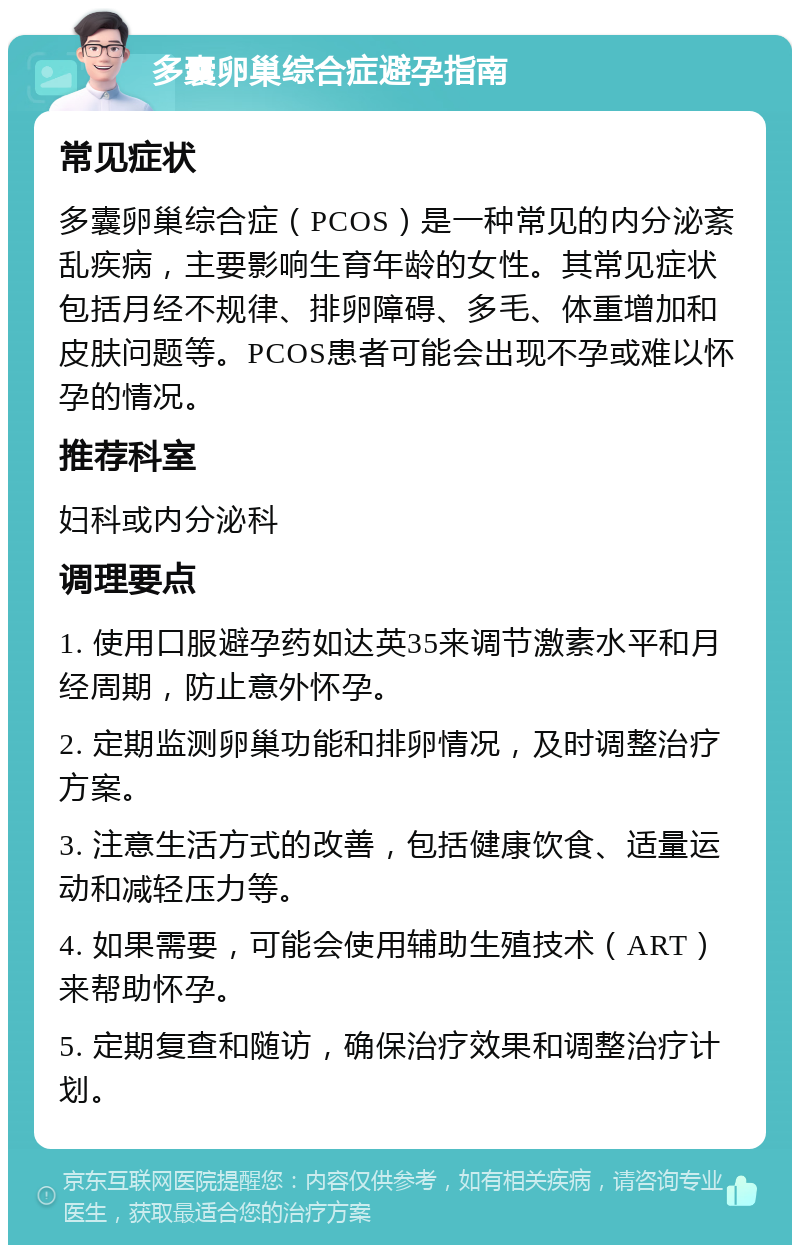 多囊卵巢综合症避孕指南 常见症状 多囊卵巢综合症（PCOS）是一种常见的内分泌紊乱疾病，主要影响生育年龄的女性。其常见症状包括月经不规律、排卵障碍、多毛、体重增加和皮肤问题等。PCOS患者可能会出现不孕或难以怀孕的情况。 推荐科室 妇科或内分泌科 调理要点 1. 使用口服避孕药如达英35来调节激素水平和月经周期，防止意外怀孕。 2. 定期监测卵巢功能和排卵情况，及时调整治疗方案。 3. 注意生活方式的改善，包括健康饮食、适量运动和减轻压力等。 4. 如果需要，可能会使用辅助生殖技术（ART）来帮助怀孕。 5. 定期复查和随访，确保治疗效果和调整治疗计划。