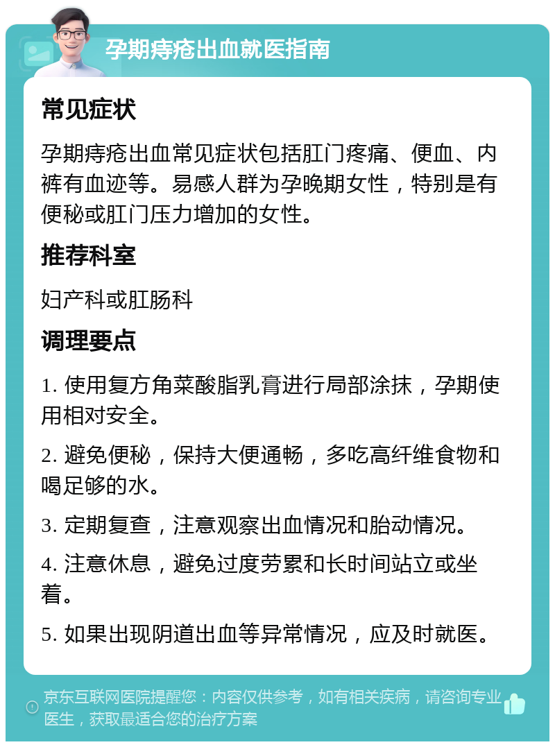 孕期痔疮出血就医指南 常见症状 孕期痔疮出血常见症状包括肛门疼痛、便血、内裤有血迹等。易感人群为孕晚期女性，特别是有便秘或肛门压力增加的女性。 推荐科室 妇产科或肛肠科 调理要点 1. 使用复方角菜酸脂乳膏进行局部涂抹，孕期使用相对安全。 2. 避免便秘，保持大便通畅，多吃高纤维食物和喝足够的水。 3. 定期复查，注意观察出血情况和胎动情况。 4. 注意休息，避免过度劳累和长时间站立或坐着。 5. 如果出现阴道出血等异常情况，应及时就医。