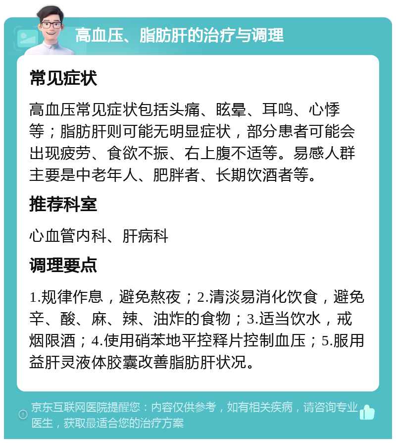 高血压、脂肪肝的治疗与调理 常见症状 高血压常见症状包括头痛、眩晕、耳鸣、心悸等；脂肪肝则可能无明显症状，部分患者可能会出现疲劳、食欲不振、右上腹不适等。易感人群主要是中老年人、肥胖者、长期饮酒者等。 推荐科室 心血管内科、肝病科 调理要点 1.规律作息，避免熬夜；2.清淡易消化饮食，避免辛、酸、麻、辣、油炸的食物；3.适当饮水，戒烟限酒；4.使用硝苯地平控释片控制血压；5.服用益肝灵液体胶囊改善脂肪肝状况。