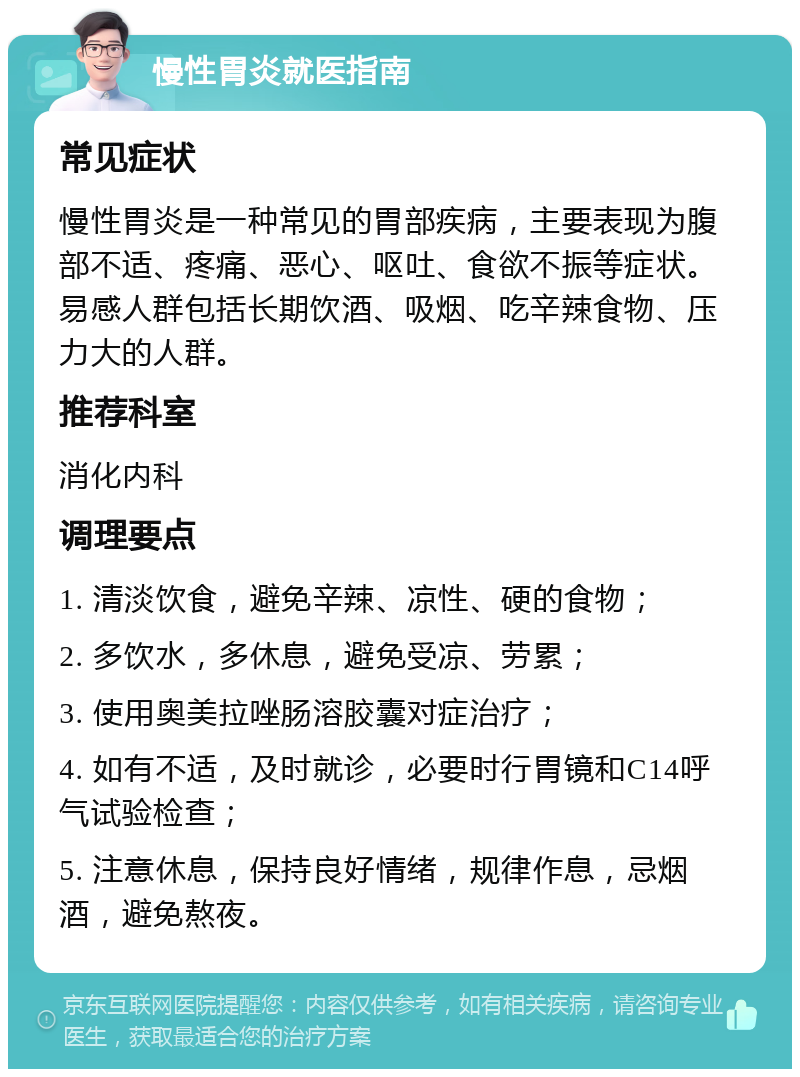 慢性胃炎就医指南 常见症状 慢性胃炎是一种常见的胃部疾病，主要表现为腹部不适、疼痛、恶心、呕吐、食欲不振等症状。易感人群包括长期饮酒、吸烟、吃辛辣食物、压力大的人群。 推荐科室 消化内科 调理要点 1. 清淡饮食，避免辛辣、凉性、硬的食物； 2. 多饮水，多休息，避免受凉、劳累； 3. 使用奥美拉唑肠溶胶囊对症治疗； 4. 如有不适，及时就诊，必要时行胃镜和C14呼气试验检查； 5. 注意休息，保持良好情绪，规律作息，忌烟酒，避免熬夜。