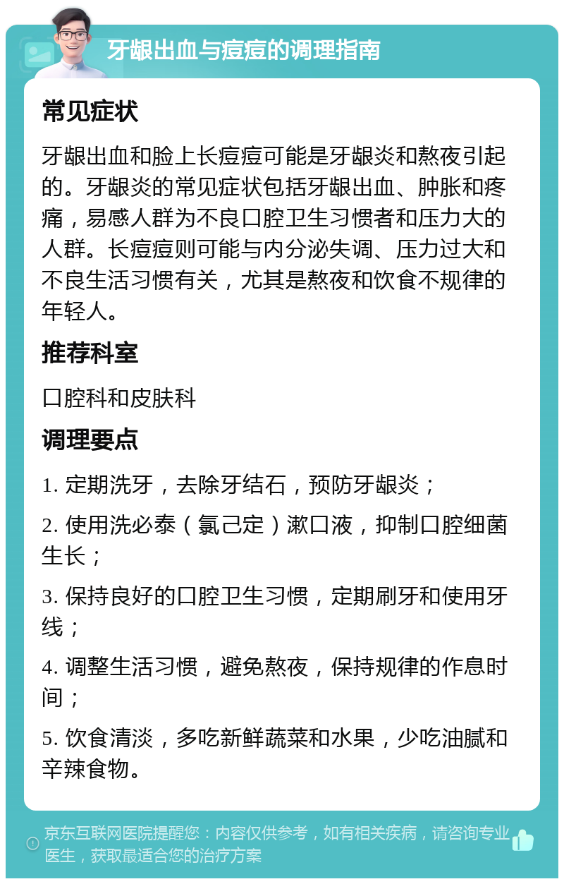 牙龈出血与痘痘的调理指南 常见症状 牙龈出血和脸上长痘痘可能是牙龈炎和熬夜引起的。牙龈炎的常见症状包括牙龈出血、肿胀和疼痛，易感人群为不良口腔卫生习惯者和压力大的人群。长痘痘则可能与内分泌失调、压力过大和不良生活习惯有关，尤其是熬夜和饮食不规律的年轻人。 推荐科室 口腔科和皮肤科 调理要点 1. 定期洗牙，去除牙结石，预防牙龈炎； 2. 使用洗必泰（氯己定）漱口液，抑制口腔细菌生长； 3. 保持良好的口腔卫生习惯，定期刷牙和使用牙线； 4. 调整生活习惯，避免熬夜，保持规律的作息时间； 5. 饮食清淡，多吃新鲜蔬菜和水果，少吃油腻和辛辣食物。