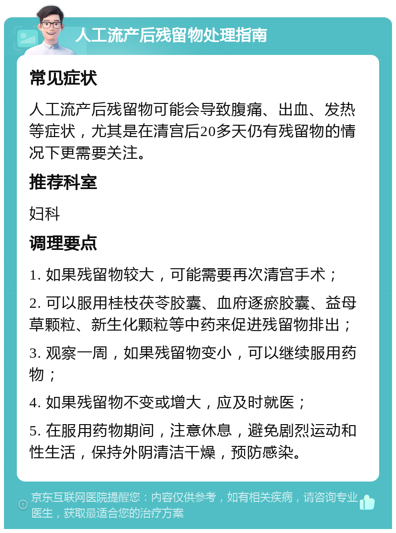 人工流产后残留物处理指南 常见症状 人工流产后残留物可能会导致腹痛、出血、发热等症状，尤其是在清宫后20多天仍有残留物的情况下更需要关注。 推荐科室 妇科 调理要点 1. 如果残留物较大，可能需要再次清宫手术； 2. 可以服用桂枝茯苓胶囊、血府逐瘀胶囊、益母草颗粒、新生化颗粒等中药来促进残留物排出； 3. 观察一周，如果残留物变小，可以继续服用药物； 4. 如果残留物不变或增大，应及时就医； 5. 在服用药物期间，注意休息，避免剧烈运动和性生活，保持外阴清洁干燥，预防感染。