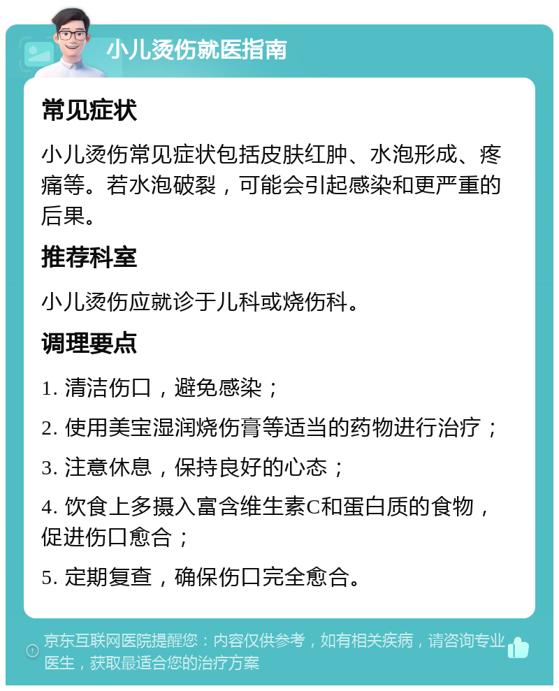 小儿烫伤就医指南 常见症状 小儿烫伤常见症状包括皮肤红肿、水泡形成、疼痛等。若水泡破裂，可能会引起感染和更严重的后果。 推荐科室 小儿烫伤应就诊于儿科或烧伤科。 调理要点 1. 清洁伤口，避免感染； 2. 使用美宝湿润烧伤膏等适当的药物进行治疗； 3. 注意休息，保持良好的心态； 4. 饮食上多摄入富含维生素C和蛋白质的食物，促进伤口愈合； 5. 定期复查，确保伤口完全愈合。