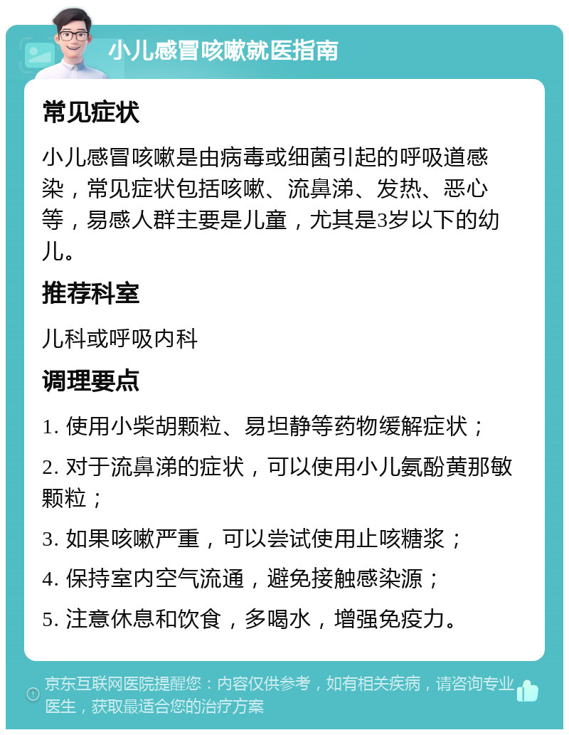 小儿感冒咳嗽就医指南 常见症状 小儿感冒咳嗽是由病毒或细菌引起的呼吸道感染，常见症状包括咳嗽、流鼻涕、发热、恶心等，易感人群主要是儿童，尤其是3岁以下的幼儿。 推荐科室 儿科或呼吸内科 调理要点 1. 使用小柴胡颗粒、易坦静等药物缓解症状； 2. 对于流鼻涕的症状，可以使用小儿氨酚黄那敏颗粒； 3. 如果咳嗽严重，可以尝试使用止咳糖浆； 4. 保持室内空气流通，避免接触感染源； 5. 注意休息和饮食，多喝水，增强免疫力。