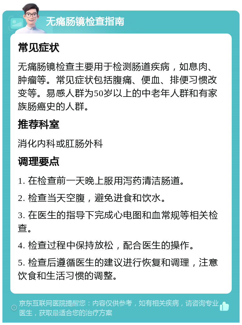 无痛肠镜检查指南 常见症状 无痛肠镜检查主要用于检测肠道疾病，如息肉、肿瘤等。常见症状包括腹痛、便血、排便习惯改变等。易感人群为50岁以上的中老年人群和有家族肠癌史的人群。 推荐科室 消化内科或肛肠外科 调理要点 1. 在检查前一天晚上服用泻药清洁肠道。 2. 检查当天空腹，避免进食和饮水。 3. 在医生的指导下完成心电图和血常规等相关检查。 4. 检查过程中保持放松，配合医生的操作。 5. 检查后遵循医生的建议进行恢复和调理，注意饮食和生活习惯的调整。