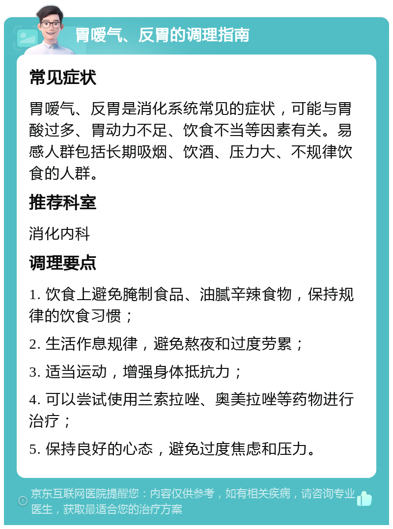 胃嗳气、反胃的调理指南 常见症状 胃嗳气、反胃是消化系统常见的症状，可能与胃酸过多、胃动力不足、饮食不当等因素有关。易感人群包括长期吸烟、饮酒、压力大、不规律饮食的人群。 推荐科室 消化内科 调理要点 1. 饮食上避免腌制食品、油腻辛辣食物，保持规律的饮食习惯； 2. 生活作息规律，避免熬夜和过度劳累； 3. 适当运动，增强身体抵抗力； 4. 可以尝试使用兰索拉唑、奥美拉唑等药物进行治疗； 5. 保持良好的心态，避免过度焦虑和压力。