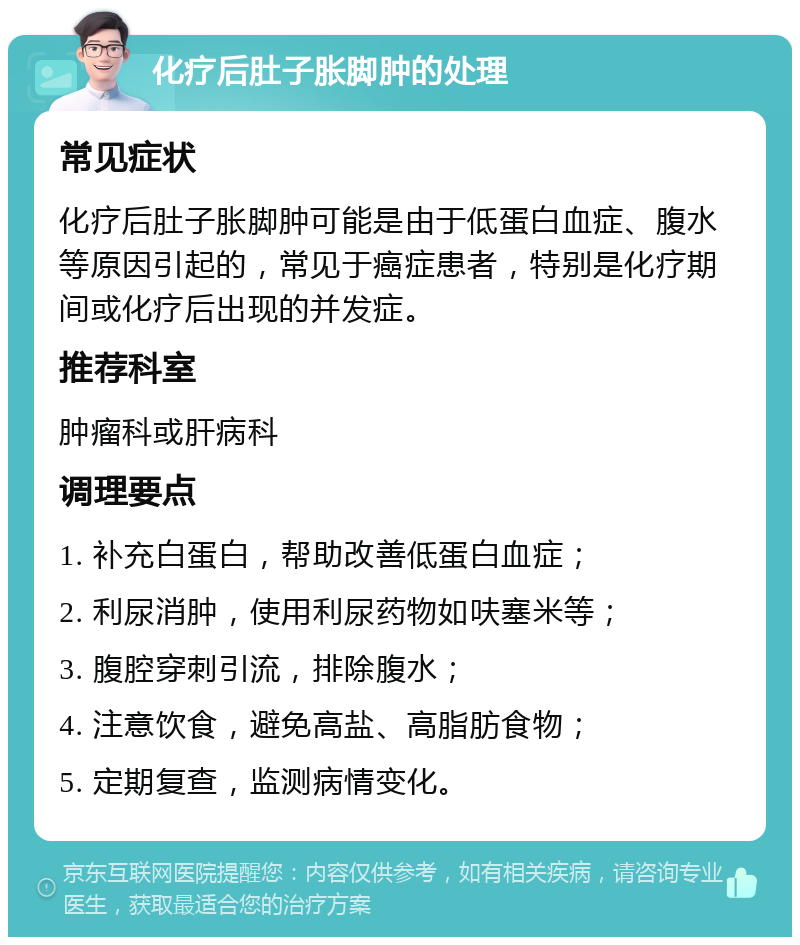 化疗后肚子胀脚肿的处理 常见症状 化疗后肚子胀脚肿可能是由于低蛋白血症、腹水等原因引起的，常见于癌症患者，特别是化疗期间或化疗后出现的并发症。 推荐科室 肿瘤科或肝病科 调理要点 1. 补充白蛋白，帮助改善低蛋白血症； 2. 利尿消肿，使用利尿药物如呋塞米等； 3. 腹腔穿刺引流，排除腹水； 4. 注意饮食，避免高盐、高脂肪食物； 5. 定期复查，监测病情变化。