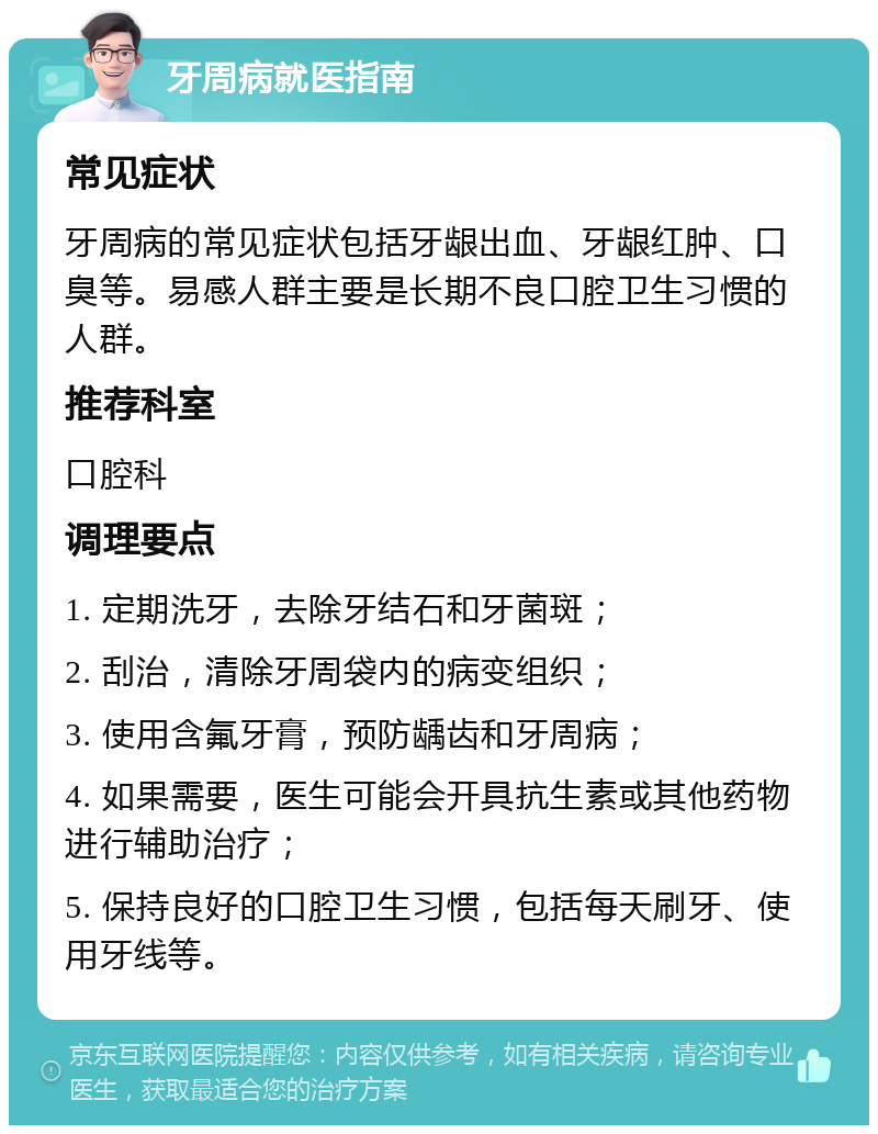 牙周病就医指南 常见症状 牙周病的常见症状包括牙龈出血、牙龈红肿、口臭等。易感人群主要是长期不良口腔卫生习惯的人群。 推荐科室 口腔科 调理要点 1. 定期洗牙，去除牙结石和牙菌斑； 2. 刮治，清除牙周袋内的病变组织； 3. 使用含氟牙膏，预防龋齿和牙周病； 4. 如果需要，医生可能会开具抗生素或其他药物进行辅助治疗； 5. 保持良好的口腔卫生习惯，包括每天刷牙、使用牙线等。