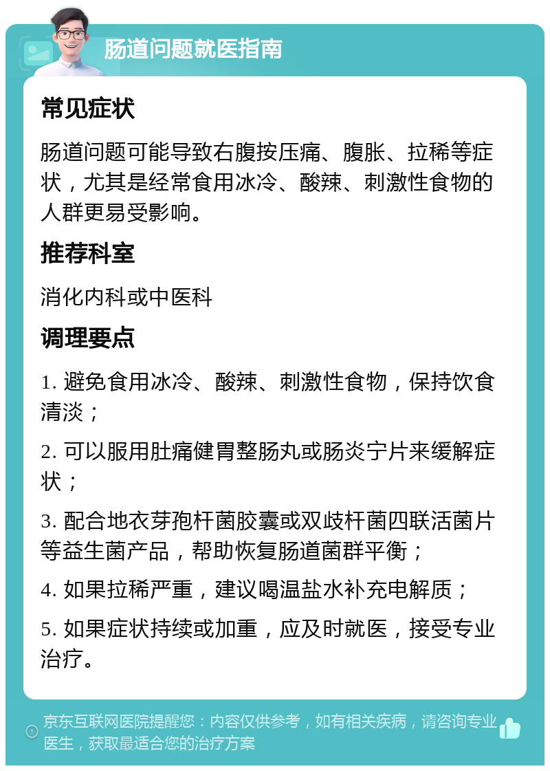 肠道问题就医指南 常见症状 肠道问题可能导致右腹按压痛、腹胀、拉稀等症状，尤其是经常食用冰冷、酸辣、刺激性食物的人群更易受影响。 推荐科室 消化内科或中医科 调理要点 1. 避免食用冰冷、酸辣、刺激性食物，保持饮食清淡； 2. 可以服用肚痛健胃整肠丸或肠炎宁片来缓解症状； 3. 配合地衣芽孢杆菌胶囊或双歧杆菌四联活菌片等益生菌产品，帮助恢复肠道菌群平衡； 4. 如果拉稀严重，建议喝温盐水补充电解质； 5. 如果症状持续或加重，应及时就医，接受专业治疗。