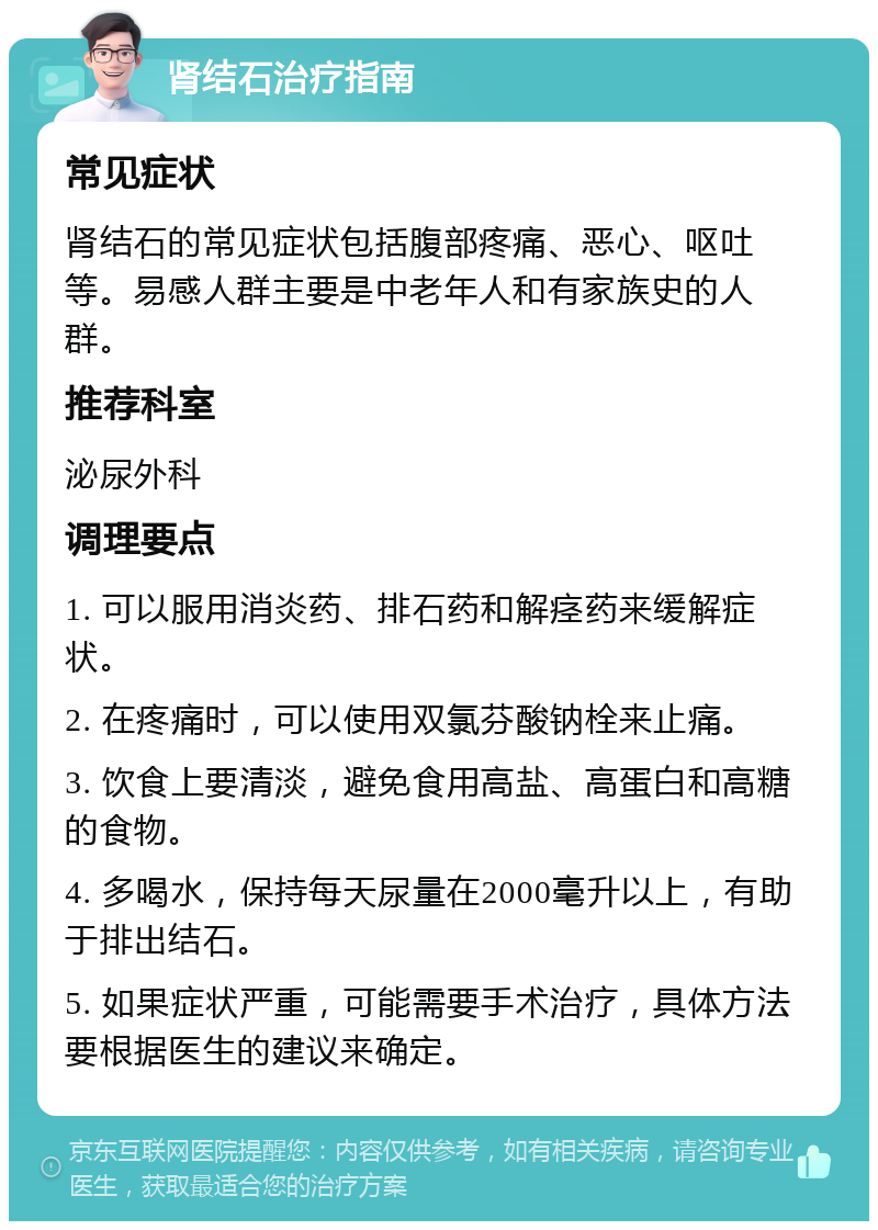 肾结石治疗指南 常见症状 肾结石的常见症状包括腹部疼痛、恶心、呕吐等。易感人群主要是中老年人和有家族史的人群。 推荐科室 泌尿外科 调理要点 1. 可以服用消炎药、排石药和解痉药来缓解症状。 2. 在疼痛时，可以使用双氯芬酸钠栓来止痛。 3. 饮食上要清淡，避免食用高盐、高蛋白和高糖的食物。 4. 多喝水，保持每天尿量在2000毫升以上，有助于排出结石。 5. 如果症状严重，可能需要手术治疗，具体方法要根据医生的建议来确定。