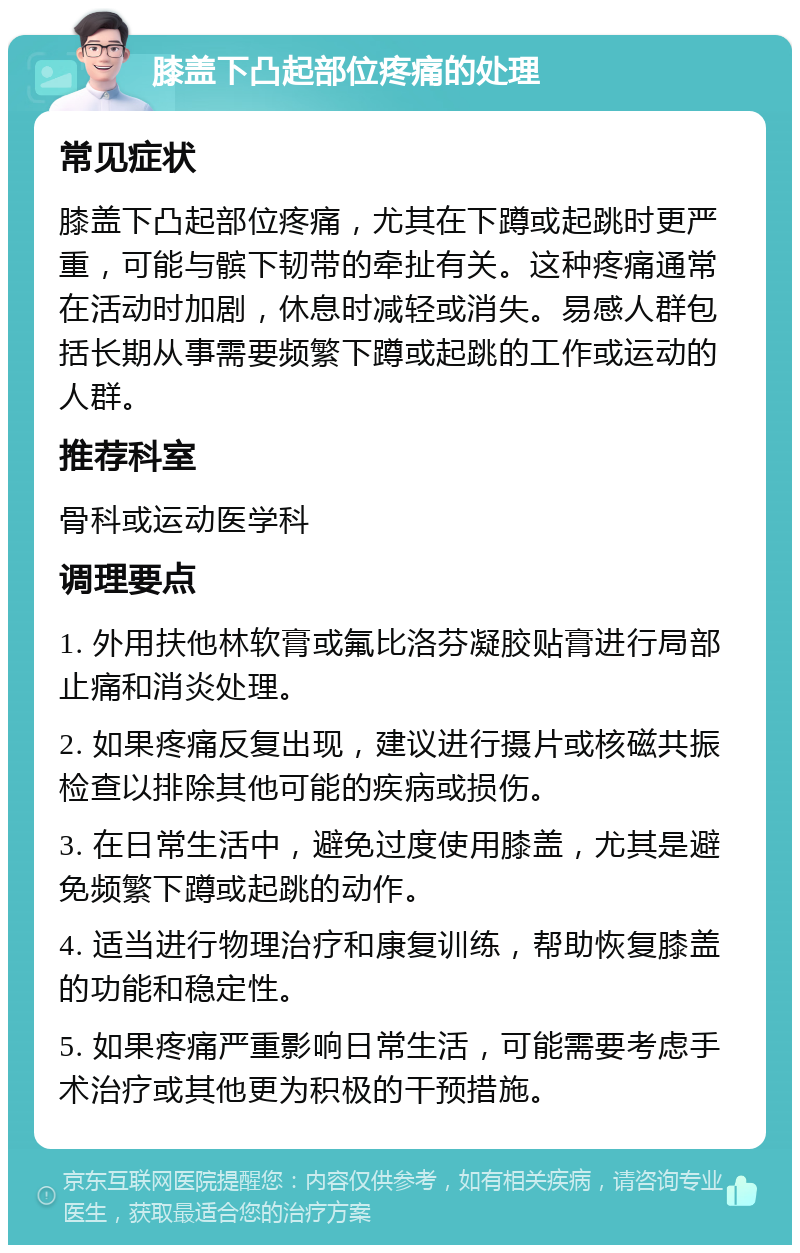 膝盖下凸起部位疼痛的处理 常见症状 膝盖下凸起部位疼痛，尤其在下蹲或起跳时更严重，可能与髌下韧带的牵扯有关。这种疼痛通常在活动时加剧，休息时减轻或消失。易感人群包括长期从事需要频繁下蹲或起跳的工作或运动的人群。 推荐科室 骨科或运动医学科 调理要点 1. 外用扶他林软膏或氟比洛芬凝胶贴膏进行局部止痛和消炎处理。 2. 如果疼痛反复出现，建议进行摄片或核磁共振检查以排除其他可能的疾病或损伤。 3. 在日常生活中，避免过度使用膝盖，尤其是避免频繁下蹲或起跳的动作。 4. 适当进行物理治疗和康复训练，帮助恢复膝盖的功能和稳定性。 5. 如果疼痛严重影响日常生活，可能需要考虑手术治疗或其他更为积极的干预措施。