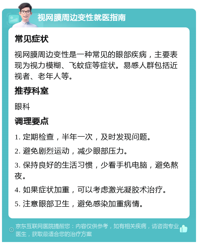 视网膜周边变性就医指南 常见症状 视网膜周边变性是一种常见的眼部疾病，主要表现为视力模糊、飞蚊症等症状。易感人群包括近视者、老年人等。 推荐科室 眼科 调理要点 1. 定期检查，半年一次，及时发现问题。 2. 避免剧烈运动，减少眼部压力。 3. 保持良好的生活习惯，少看手机电脑，避免熬夜。 4. 如果症状加重，可以考虑激光凝胶术治疗。 5. 注意眼部卫生，避免感染加重病情。