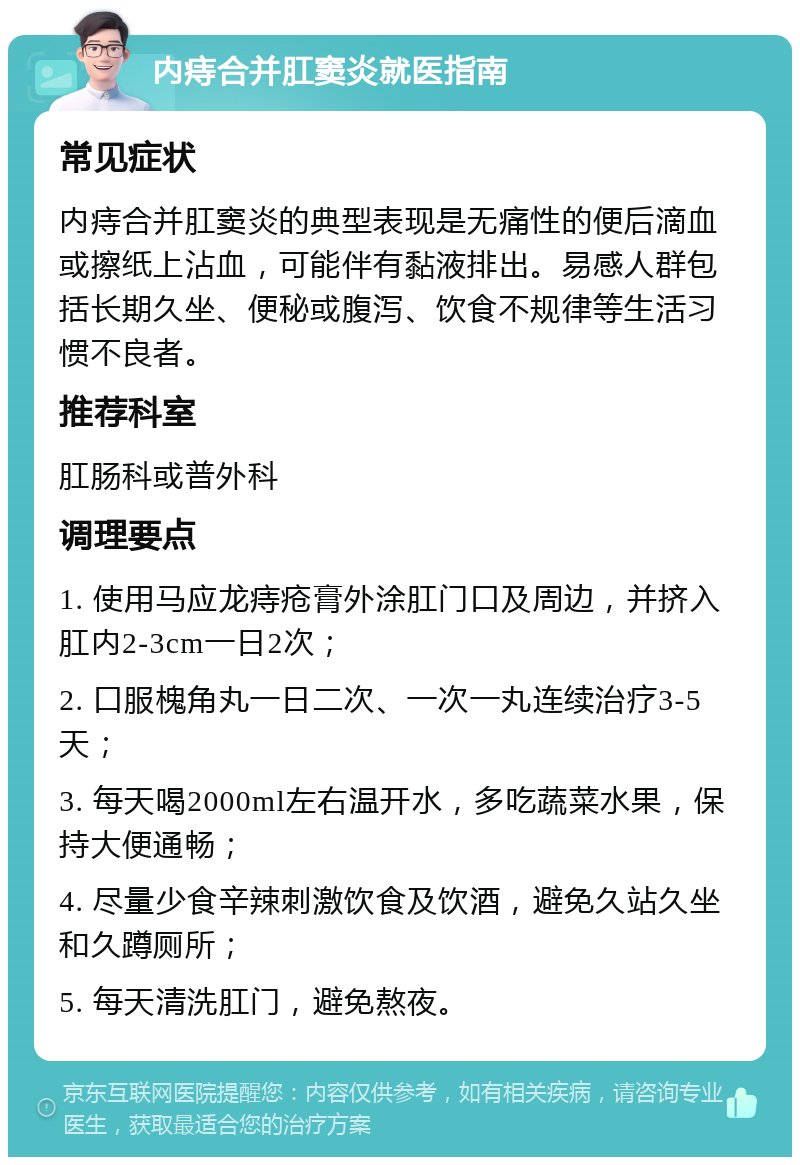 内痔合并肛窦炎就医指南 常见症状 内痔合并肛窦炎的典型表现是无痛性的便后滴血或擦纸上沾血，可能伴有黏液排出。易感人群包括长期久坐、便秘或腹泻、饮食不规律等生活习惯不良者。 推荐科室 肛肠科或普外科 调理要点 1. 使用马应龙痔疮膏外涂肛门口及周边，并挤入肛内2-3cm一日2次； 2. 口服槐角丸一日二次、一次一丸连续治疗3-5天； 3. 每天喝2000ml左右温开水，多吃蔬菜水果，保持大便通畅； 4. 尽量少食辛辣刺激饮食及饮酒，避免久站久坐和久蹲厕所； 5. 每天清洗肛门，避免熬夜。