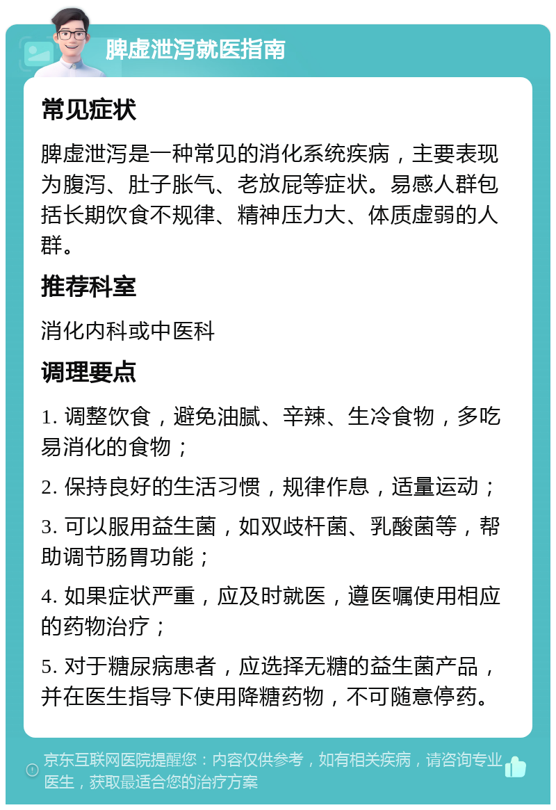 脾虚泄泻就医指南 常见症状 脾虚泄泻是一种常见的消化系统疾病，主要表现为腹泻、肚子胀气、老放屁等症状。易感人群包括长期饮食不规律、精神压力大、体质虚弱的人群。 推荐科室 消化内科或中医科 调理要点 1. 调整饮食，避免油腻、辛辣、生冷食物，多吃易消化的食物； 2. 保持良好的生活习惯，规律作息，适量运动； 3. 可以服用益生菌，如双歧杆菌、乳酸菌等，帮助调节肠胃功能； 4. 如果症状严重，应及时就医，遵医嘱使用相应的药物治疗； 5. 对于糖尿病患者，应选择无糖的益生菌产品，并在医生指导下使用降糖药物，不可随意停药。