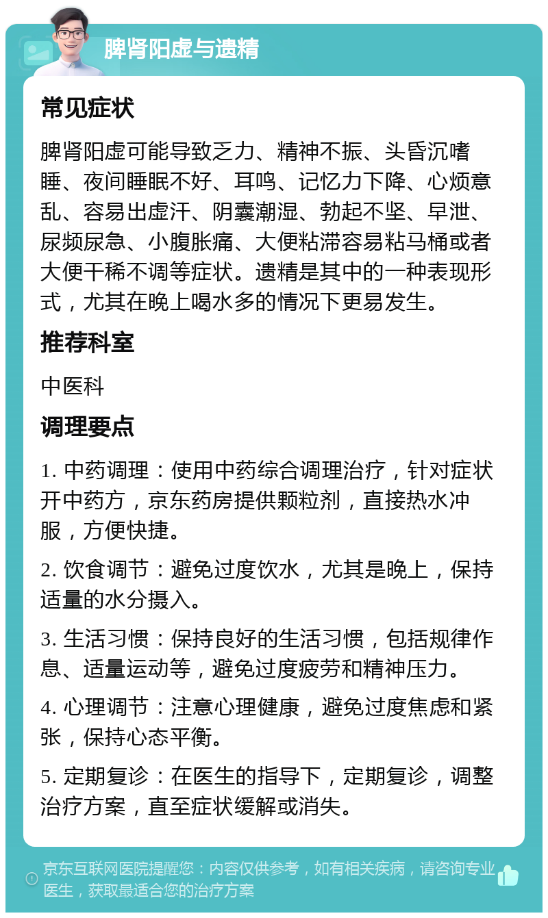 脾肾阳虚与遗精 常见症状 脾肾阳虚可能导致乏力、精神不振、头昏沉嗜睡、夜间睡眠不好、耳鸣、记忆力下降、心烦意乱、容易出虚汗、阴囊潮湿、勃起不坚、早泄、尿频尿急、小腹胀痛、大便粘滞容易粘马桶或者大便干稀不调等症状。遗精是其中的一种表现形式，尤其在晚上喝水多的情况下更易发生。 推荐科室 中医科 调理要点 1. 中药调理：使用中药综合调理治疗，针对症状开中药方，京东药房提供颗粒剂，直接热水冲服，方便快捷。 2. 饮食调节：避免过度饮水，尤其是晚上，保持适量的水分摄入。 3. 生活习惯：保持良好的生活习惯，包括规律作息、适量运动等，避免过度疲劳和精神压力。 4. 心理调节：注意心理健康，避免过度焦虑和紧张，保持心态平衡。 5. 定期复诊：在医生的指导下，定期复诊，调整治疗方案，直至症状缓解或消失。