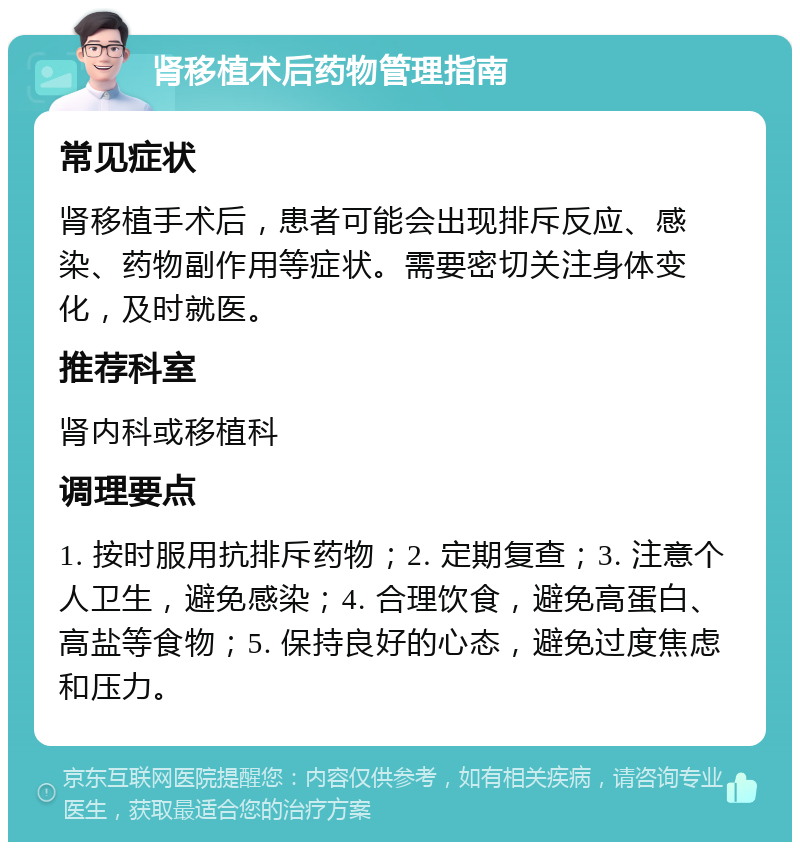 肾移植术后药物管理指南 常见症状 肾移植手术后，患者可能会出现排斥反应、感染、药物副作用等症状。需要密切关注身体变化，及时就医。 推荐科室 肾内科或移植科 调理要点 1. 按时服用抗排斥药物；2. 定期复查；3. 注意个人卫生，避免感染；4. 合理饮食，避免高蛋白、高盐等食物；5. 保持良好的心态，避免过度焦虑和压力。