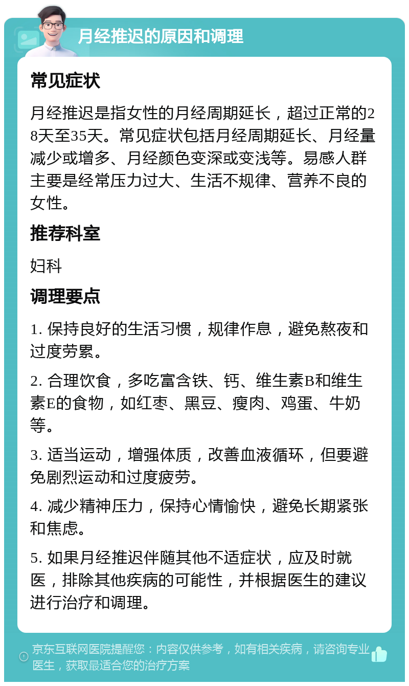 月经推迟的原因和调理 常见症状 月经推迟是指女性的月经周期延长，超过正常的28天至35天。常见症状包括月经周期延长、月经量减少或增多、月经颜色变深或变浅等。易感人群主要是经常压力过大、生活不规律、营养不良的女性。 推荐科室 妇科 调理要点 1. 保持良好的生活习惯，规律作息，避免熬夜和过度劳累。 2. 合理饮食，多吃富含铁、钙、维生素B和维生素E的食物，如红枣、黑豆、瘦肉、鸡蛋、牛奶等。 3. 适当运动，增强体质，改善血液循环，但要避免剧烈运动和过度疲劳。 4. 减少精神压力，保持心情愉快，避免长期紧张和焦虑。 5. 如果月经推迟伴随其他不适症状，应及时就医，排除其他疾病的可能性，并根据医生的建议进行治疗和调理。