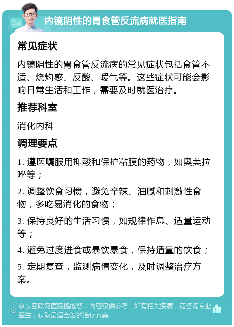 内镜阴性的胃食管反流病就医指南 常见症状 内镜阴性的胃食管反流病的常见症状包括食管不适、烧灼感、反酸、嗳气等。这些症状可能会影响日常生活和工作，需要及时就医治疗。 推荐科室 消化内科 调理要点 1. 遵医嘱服用抑酸和保护粘膜的药物，如奥美拉唑等； 2. 调整饮食习惯，避免辛辣、油腻和刺激性食物，多吃易消化的食物； 3. 保持良好的生活习惯，如规律作息、适量运动等； 4. 避免过度进食或暴饮暴食，保持适量的饮食； 5. 定期复查，监测病情变化，及时调整治疗方案。