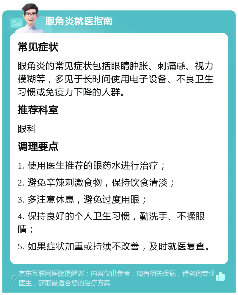 眼角炎就医指南 常见症状 眼角炎的常见症状包括眼睛肿胀、刺痛感、视力模糊等，多见于长时间使用电子设备、不良卫生习惯或免疫力下降的人群。 推荐科室 眼科 调理要点 1. 使用医生推荐的眼药水进行治疗； 2. 避免辛辣刺激食物，保持饮食清淡； 3. 多注意休息，避免过度用眼； 4. 保持良好的个人卫生习惯，勤洗手、不揉眼睛； 5. 如果症状加重或持续不改善，及时就医复查。