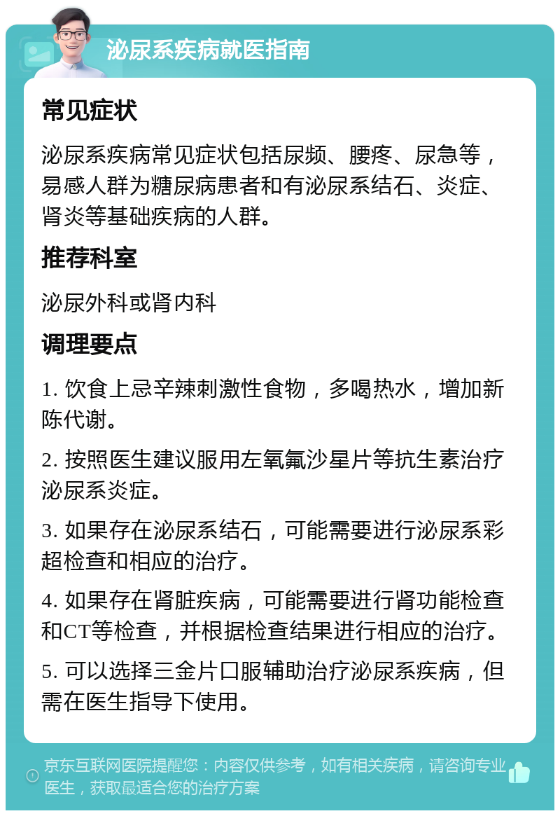 泌尿系疾病就医指南 常见症状 泌尿系疾病常见症状包括尿频、腰疼、尿急等，易感人群为糖尿病患者和有泌尿系结石、炎症、肾炎等基础疾病的人群。 推荐科室 泌尿外科或肾内科 调理要点 1. 饮食上忌辛辣刺激性食物，多喝热水，增加新陈代谢。 2. 按照医生建议服用左氧氟沙星片等抗生素治疗泌尿系炎症。 3. 如果存在泌尿系结石，可能需要进行泌尿系彩超检查和相应的治疗。 4. 如果存在肾脏疾病，可能需要进行肾功能检查和CT等检查，并根据检查结果进行相应的治疗。 5. 可以选择三金片口服辅助治疗泌尿系疾病，但需在医生指导下使用。