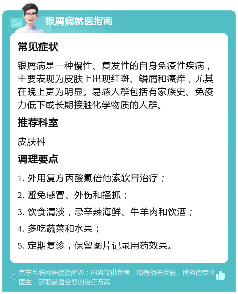 银屑病就医指南 常见症状 银屑病是一种慢性、复发性的自身免疫性疾病，主要表现为皮肤上出现红斑、鳞屑和瘙痒，尤其在晚上更为明显。易感人群包括有家族史、免疫力低下或长期接触化学物质的人群。 推荐科室 皮肤科 调理要点 1. 外用复方丙酸氯倍他索软膏治疗； 2. 避免感冒、外伤和搔抓； 3. 饮食清淡，忌辛辣海鲜、牛羊肉和饮酒； 4. 多吃蔬菜和水果； 5. 定期复诊，保留图片记录用药效果。