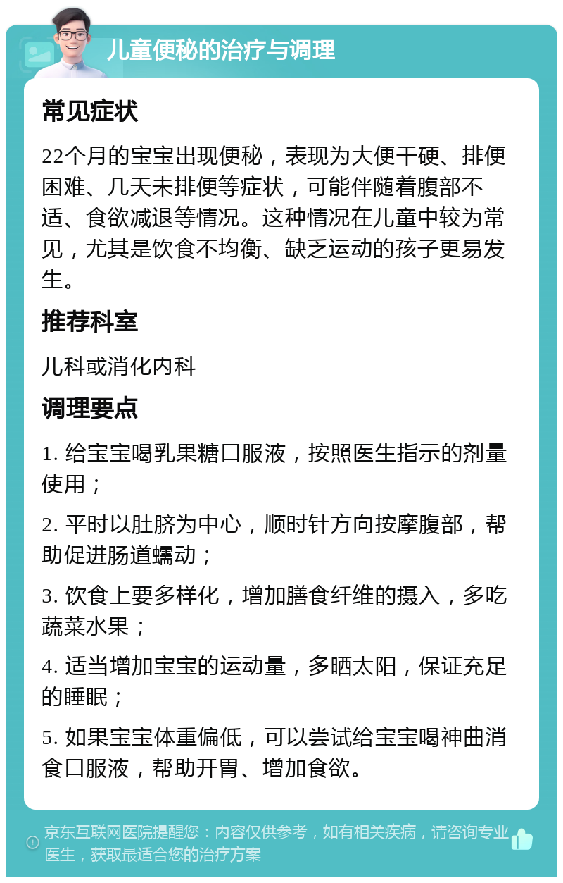 儿童便秘的治疗与调理 常见症状 22个月的宝宝出现便秘，表现为大便干硬、排便困难、几天未排便等症状，可能伴随着腹部不适、食欲减退等情况。这种情况在儿童中较为常见，尤其是饮食不均衡、缺乏运动的孩子更易发生。 推荐科室 儿科或消化内科 调理要点 1. 给宝宝喝乳果糖口服液，按照医生指示的剂量使用； 2. 平时以肚脐为中心，顺时针方向按摩腹部，帮助促进肠道蠕动； 3. 饮食上要多样化，增加膳食纤维的摄入，多吃蔬菜水果； 4. 适当增加宝宝的运动量，多晒太阳，保证充足的睡眠； 5. 如果宝宝体重偏低，可以尝试给宝宝喝神曲消食口服液，帮助开胃、增加食欲。