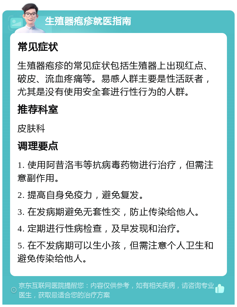 生殖器疱疹就医指南 常见症状 生殖器疱疹的常见症状包括生殖器上出现红点、破皮、流血疼痛等。易感人群主要是性活跃者，尤其是没有使用安全套进行性行为的人群。 推荐科室 皮肤科 调理要点 1. 使用阿昔洛韦等抗病毒药物进行治疗，但需注意副作用。 2. 提高自身免疫力，避免复发。 3. 在发病期避免无套性交，防止传染给他人。 4. 定期进行性病检查，及早发现和治疗。 5. 在不发病期可以生小孩，但需注意个人卫生和避免传染给他人。