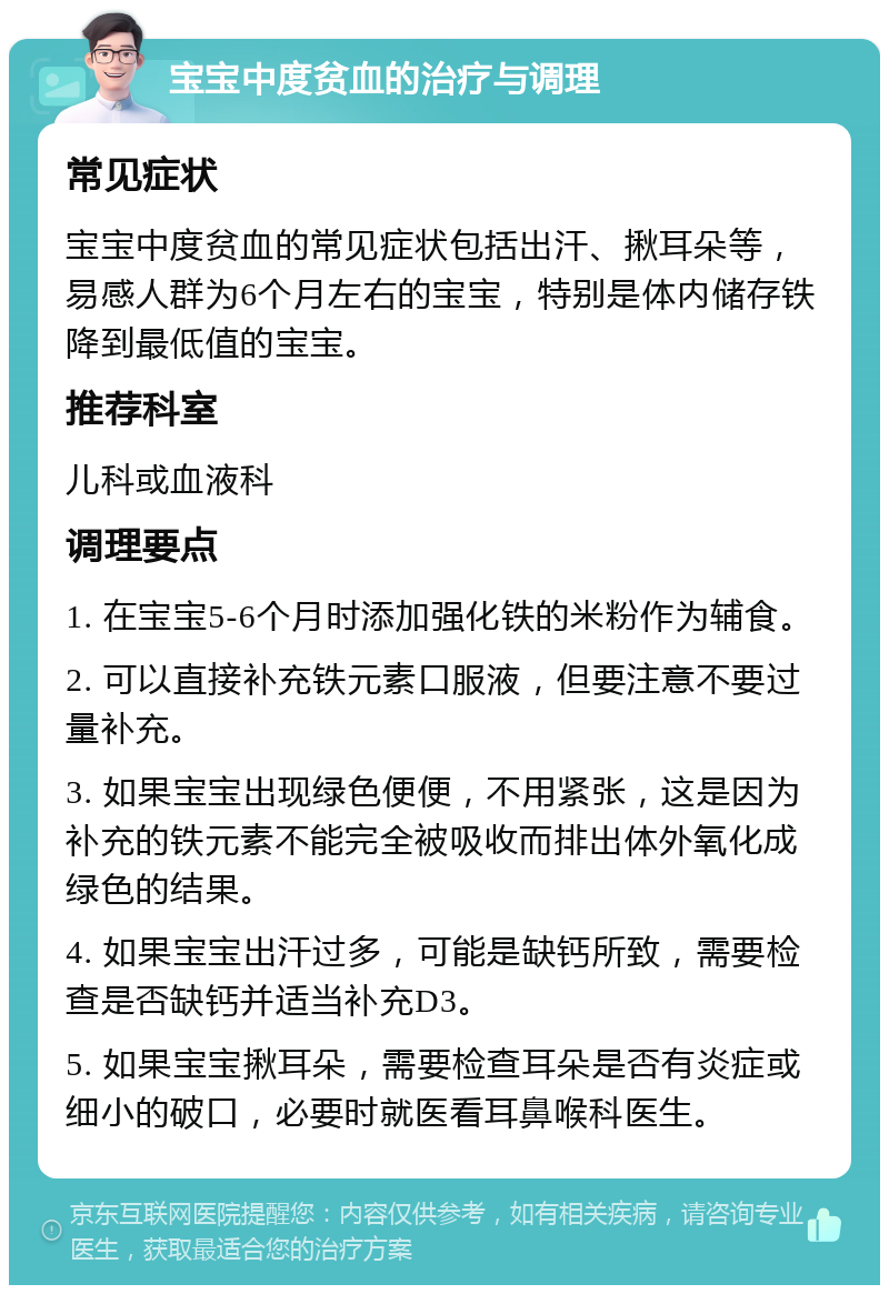 宝宝中度贫血的治疗与调理 常见症状 宝宝中度贫血的常见症状包括出汗、揪耳朵等，易感人群为6个月左右的宝宝，特别是体内储存铁降到最低值的宝宝。 推荐科室 儿科或血液科 调理要点 1. 在宝宝5-6个月时添加强化铁的米粉作为辅食。 2. 可以直接补充铁元素口服液，但要注意不要过量补充。 3. 如果宝宝出现绿色便便，不用紧张，这是因为补充的铁元素不能完全被吸收而排出体外氧化成绿色的结果。 4. 如果宝宝出汗过多，可能是缺钙所致，需要检查是否缺钙并适当补充D3。 5. 如果宝宝揪耳朵，需要检查耳朵是否有炎症或细小的破口，必要时就医看耳鼻喉科医生。