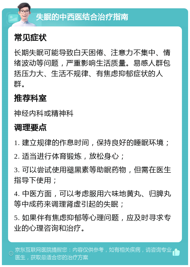 失眠的中西医结合治疗指南 常见症状 长期失眠可能导致白天困倦、注意力不集中、情绪波动等问题，严重影响生活质量。易感人群包括压力大、生活不规律、有焦虑抑郁症状的人群。 推荐科室 神经内科或精神科 调理要点 1. 建立规律的作息时间，保持良好的睡眠环境； 2. 适当进行体育锻炼，放松身心； 3. 可以尝试使用褪黑素等助眠药物，但需在医生指导下使用； 4. 中医方面，可以考虑服用六味地黄丸、归脾丸等中成药来调理肾虚引起的失眠； 5. 如果伴有焦虑抑郁等心理问题，应及时寻求专业的心理咨询和治疗。