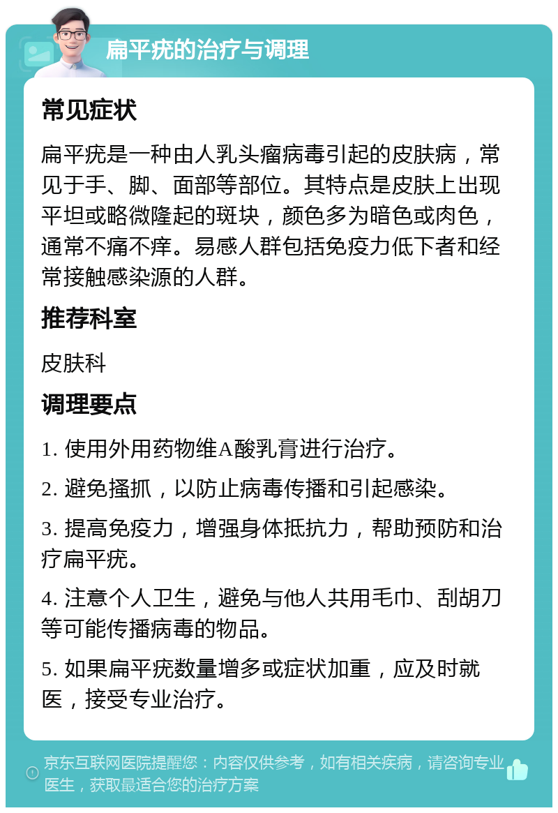 扁平疣的治疗与调理 常见症状 扁平疣是一种由人乳头瘤病毒引起的皮肤病，常见于手、脚、面部等部位。其特点是皮肤上出现平坦或略微隆起的斑块，颜色多为暗色或肉色，通常不痛不痒。易感人群包括免疫力低下者和经常接触感染源的人群。 推荐科室 皮肤科 调理要点 1. 使用外用药物维A酸乳膏进行治疗。 2. 避免搔抓，以防止病毒传播和引起感染。 3. 提高免疫力，增强身体抵抗力，帮助预防和治疗扁平疣。 4. 注意个人卫生，避免与他人共用毛巾、刮胡刀等可能传播病毒的物品。 5. 如果扁平疣数量增多或症状加重，应及时就医，接受专业治疗。