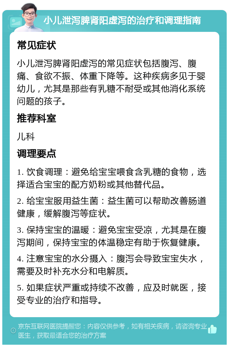 小儿泄泻脾肾阳虚泻的治疗和调理指南 常见症状 小儿泄泻脾肾阳虚泻的常见症状包括腹泻、腹痛、食欲不振、体重下降等。这种疾病多见于婴幼儿，尤其是那些有乳糖不耐受或其他消化系统问题的孩子。 推荐科室 儿科 调理要点 1. 饮食调理：避免给宝宝喂食含乳糖的食物，选择适合宝宝的配方奶粉或其他替代品。 2. 给宝宝服用益生菌：益生菌可以帮助改善肠道健康，缓解腹泻等症状。 3. 保持宝宝的温暖：避免宝宝受凉，尤其是在腹泻期间，保持宝宝的体温稳定有助于恢复健康。 4. 注意宝宝的水分摄入：腹泻会导致宝宝失水，需要及时补充水分和电解质。 5. 如果症状严重或持续不改善，应及时就医，接受专业的治疗和指导。