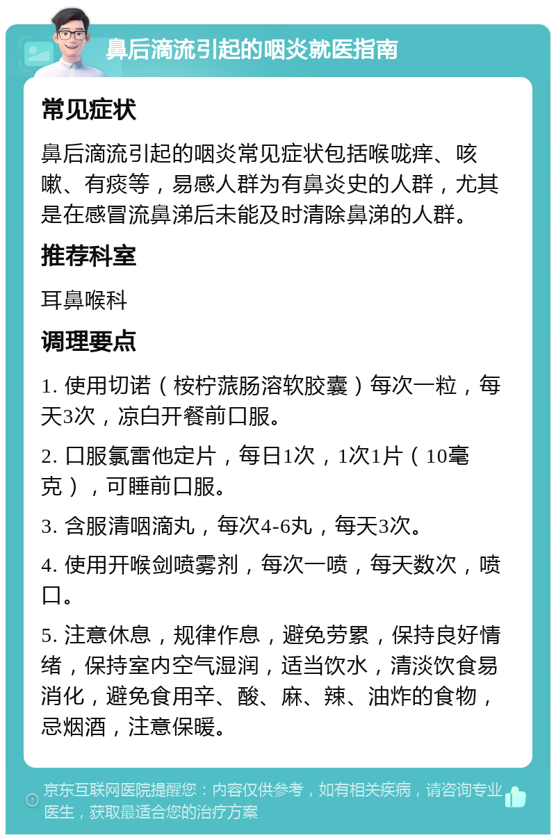 鼻后滴流引起的咽炎就医指南 常见症状 鼻后滴流引起的咽炎常见症状包括喉咙痒、咳嗽、有痰等，易感人群为有鼻炎史的人群，尤其是在感冒流鼻涕后未能及时清除鼻涕的人群。 推荐科室 耳鼻喉科 调理要点 1. 使用切诺（桉柠蒎肠溶软胶囊）每次一粒，每天3次，凉白开餐前口服。 2. 口服氯雷他定片，每日1次，1次1片（10毫克），可睡前口服。 3. 含服清咽滴丸，每次4-6丸，每天3次。 4. 使用开喉剑喷雾剂，每次一喷，每天数次，喷口。 5. 注意休息，规律作息，避免劳累，保持良好情绪，保持室内空气湿润，适当饮水，清淡饮食易消化，避免食用辛、酸、麻、辣、油炸的食物，忌烟酒，注意保暖。