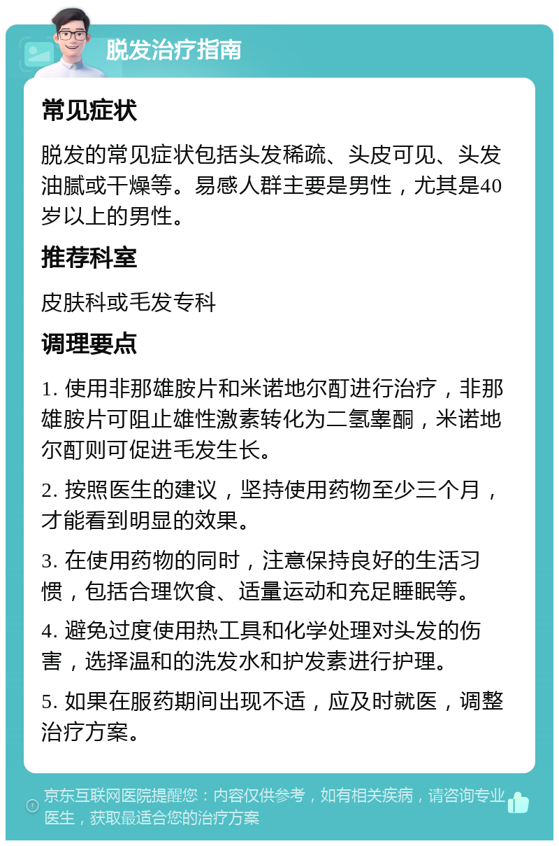 脱发治疗指南 常见症状 脱发的常见症状包括头发稀疏、头皮可见、头发油腻或干燥等。易感人群主要是男性，尤其是40岁以上的男性。 推荐科室 皮肤科或毛发专科 调理要点 1. 使用非那雄胺片和米诺地尔酊进行治疗，非那雄胺片可阻止雄性激素转化为二氢睾酮，米诺地尔酊则可促进毛发生长。 2. 按照医生的建议，坚持使用药物至少三个月，才能看到明显的效果。 3. 在使用药物的同时，注意保持良好的生活习惯，包括合理饮食、适量运动和充足睡眠等。 4. 避免过度使用热工具和化学处理对头发的伤害，选择温和的洗发水和护发素进行护理。 5. 如果在服药期间出现不适，应及时就医，调整治疗方案。