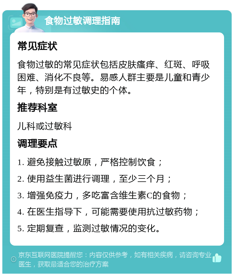 食物过敏调理指南 常见症状 食物过敏的常见症状包括皮肤瘙痒、红斑、呼吸困难、消化不良等。易感人群主要是儿童和青少年，特别是有过敏史的个体。 推荐科室 儿科或过敏科 调理要点 1. 避免接触过敏原，严格控制饮食； 2. 使用益生菌进行调理，至少三个月； 3. 增强免疫力，多吃富含维生素C的食物； 4. 在医生指导下，可能需要使用抗过敏药物； 5. 定期复查，监测过敏情况的变化。